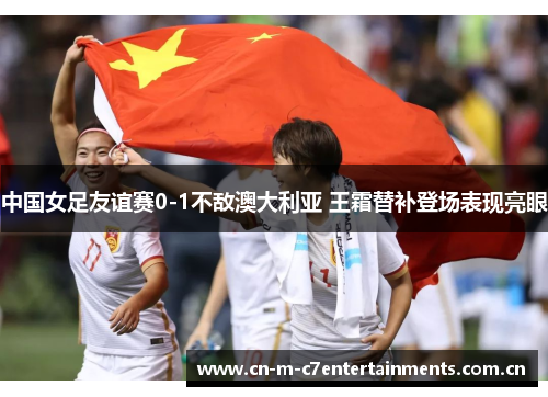 中国女足友谊赛0-1不敌澳大利亚 王霜替补登场表现亮眼