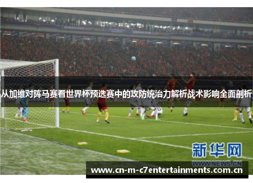 从加维对阵马赛看世界杯预选赛中的攻防统治力解析战术影响全面剖析